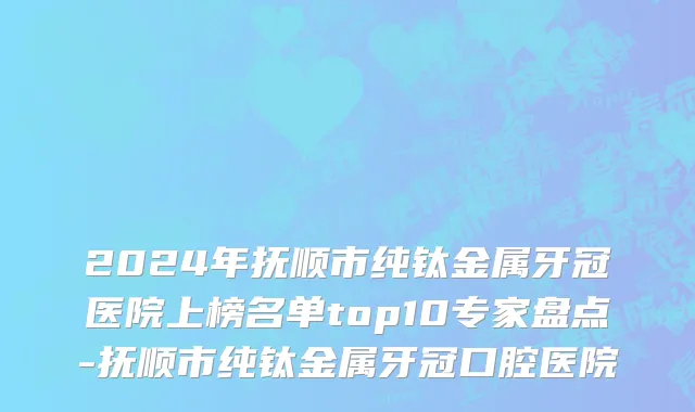 2024年抚顺市纯钛金属牙冠医院上榜名单top10专家盘点-抚顺市纯钛金属牙冠口腔医院