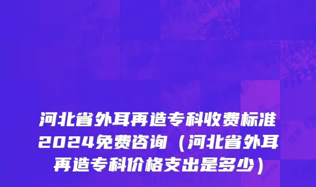 河北省外耳再造专科收费标准2024免费咨询（河北省外耳再造专科价格支出是多少）