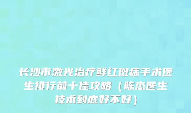 长沙市激光治疗鲜红斑痣手术医生排行前十佳攻略（陈杰医生技术到底好不好）