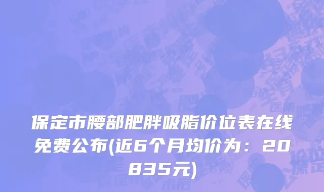 保定市腰部肥胖吸脂价位表在线免费公布(近6个月均价为：20835元)