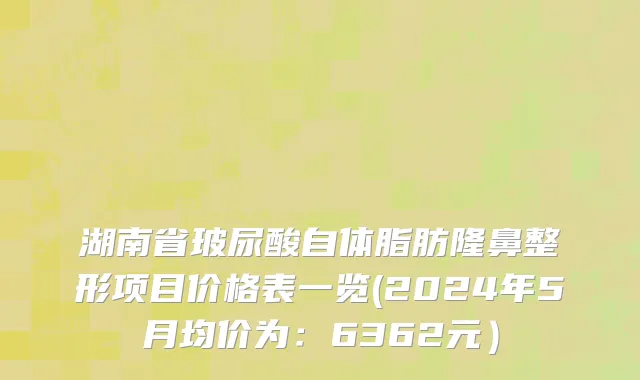 湖南省玻尿酸自体脂肪隆鼻整形项目价格表一览(2024年5月均价为：6362元）