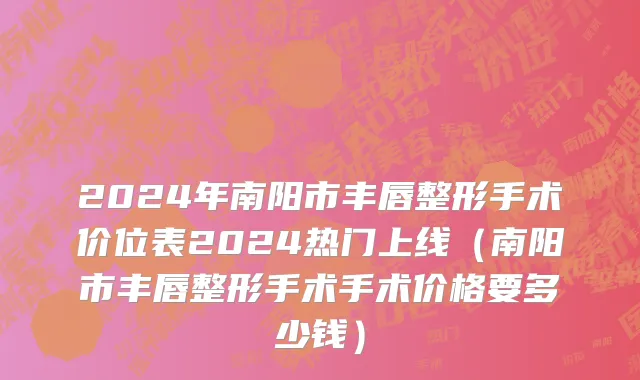 2024年南阳市丰唇整形手术价位表2024热门上线（南阳市丰唇整形手术手术价格要多少钱）