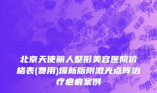 北京天使丽人整形美容医院价格表(费用)爆新版附激光点阵治疗疤痕案例