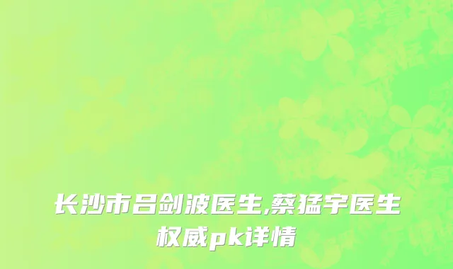 长沙市吕剑波医生,蔡猛宇医生权威pk详情