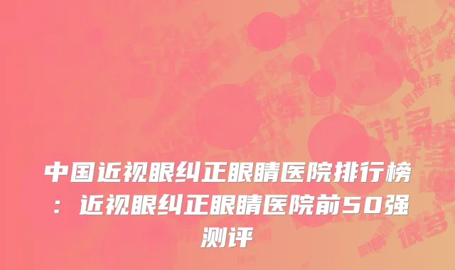 中国近视眼纠正眼睛医院排行榜：近视眼纠正眼睛医院前50强测评