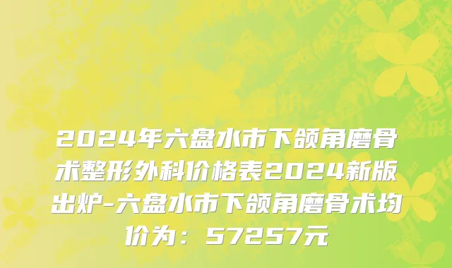2024年六盘水市下颌角磨骨术整形外科价格表2024新版出炉-六盘水市下颌角磨骨术均价为：57257元