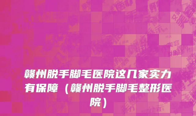赣州脱手脚毛医院这几家实力有保障(赣州脱手脚毛整形医院)