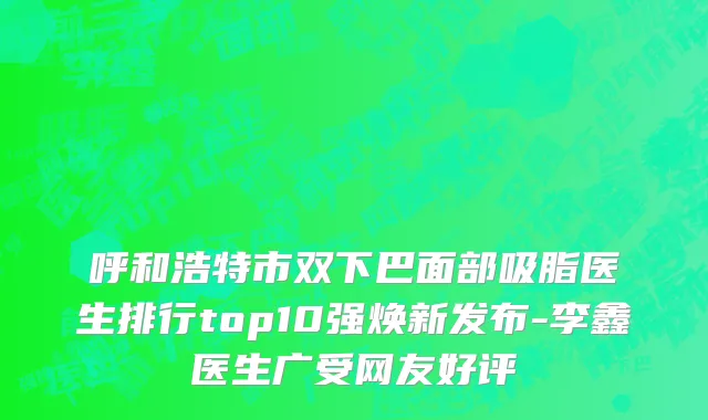 呼和浩特市双下巴面部吸脂医生排行top10强焕新发布-李鑫医生广受网友好评