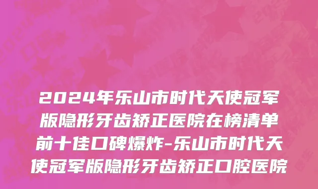 2024年乐山市时代天使冠军版隐形牙齿矫正医院在榜清单前十佳口碑爆炸-乐山市时代天使冠军版隐形牙齿矫正口腔医院
