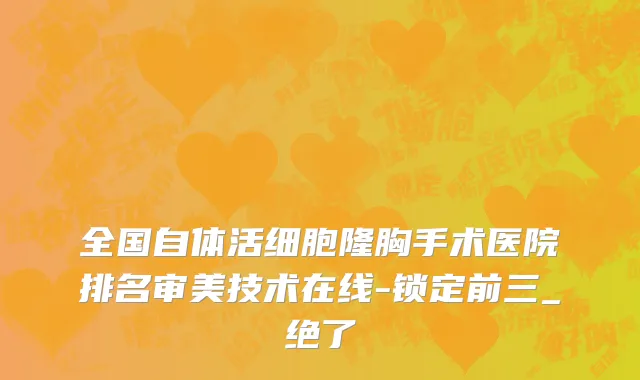 全国自体活细胞隆胸手术医院排名审美技术在线-锁定前三_绝了