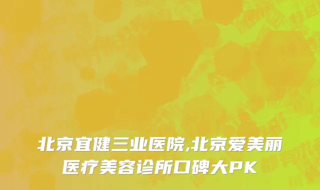 北京宜健三业医院,北京爱美丽医疗美容诊所口碑大PK