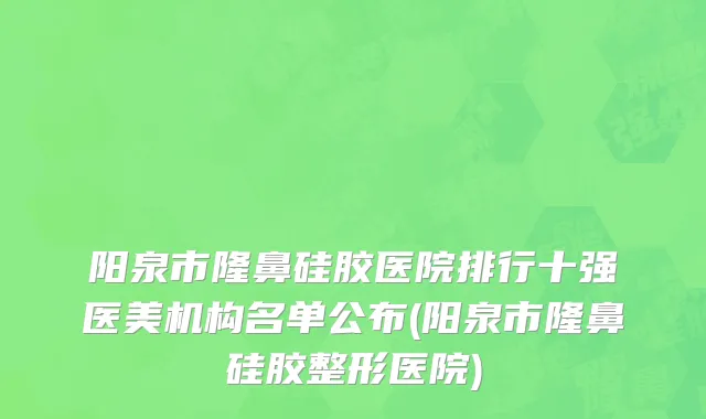 阳泉市隆鼻硅胶医院排行十强医美机构名单公布(阳泉市隆鼻硅胶整形医院)