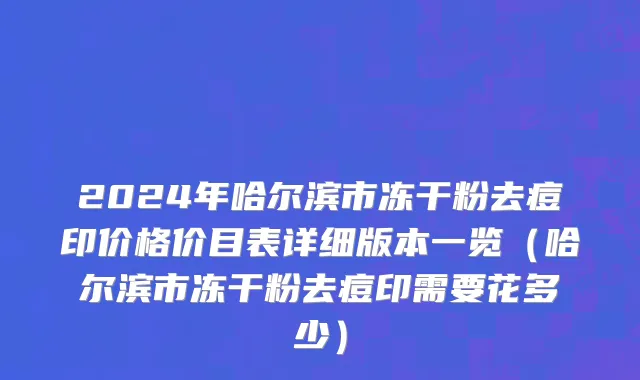 2024年哈尔滨市冻干粉去痘印价格价目表详细版本一览（哈尔滨市冻干粉去痘印需要花多少）