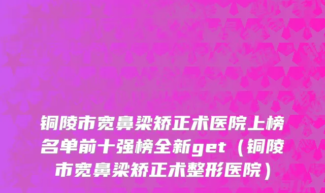 铜陵市宽鼻梁矫正术医院上榜名单前十强榜全新get（铜陵市宽鼻梁矫正术整形医院）