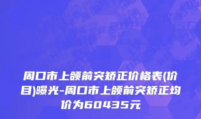 周口市上颌前突矫正价格表(价目)曝光-周口市上颌前突矫正均价为60435元