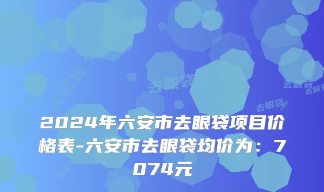 2024年六安市去眼袋项目价格表-六安市去眼袋均价为：7074元