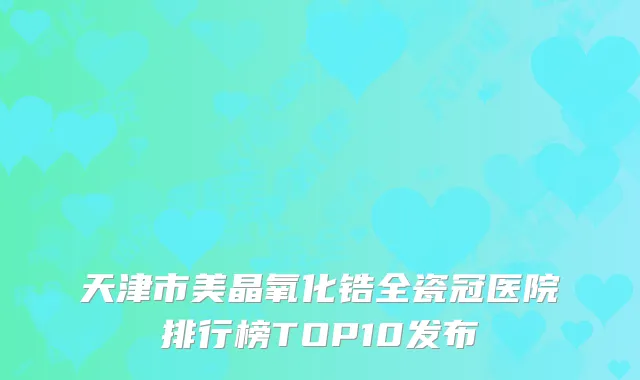 天津市美晶氧化锆全瓷冠医院排行榜TOP10发布