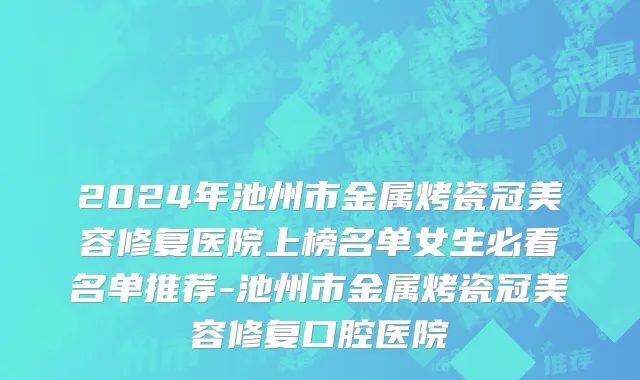 2024年池州市金属烤瓷冠美容修复医院上榜名单女生必看名单推荐-池州市金属烤瓷冠美容修复口腔医院