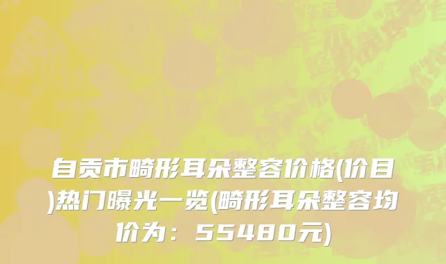 自贡市畸形耳朵整容价格(价目)热门曝光一览(畸形耳朵整容均价为：55480元)