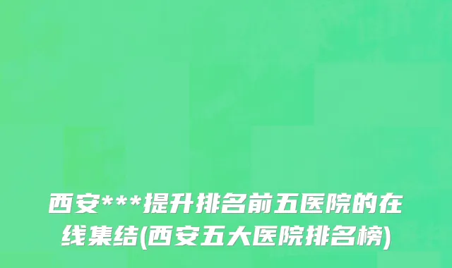 西安***提升排名前五医院的在线集结(西安五大医院排名榜)
