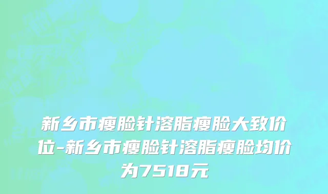 新乡市瘦脸针溶脂瘦脸大致价位-新乡市瘦脸针溶脂瘦脸均价为7518元