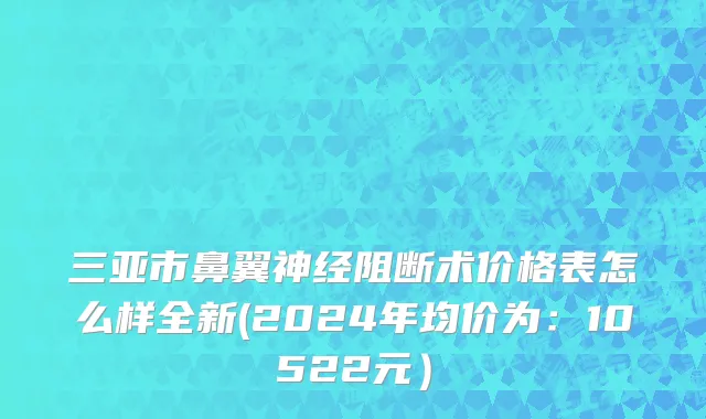 三亚市鼻翼神经阻断术价格表怎么样全新(2024年均价为：10522元）