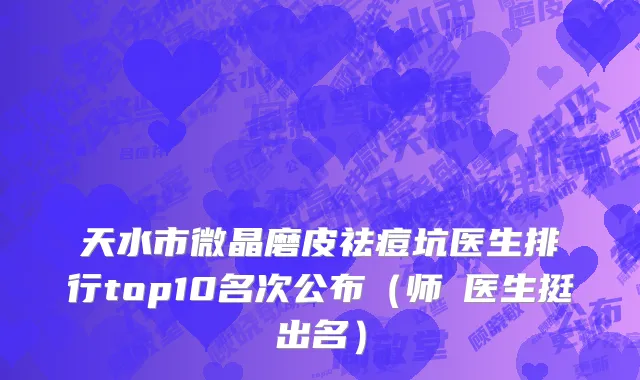 天水市微晶磨皮祛痘坑医生排行top10名次公布（师焜医生挺出名）