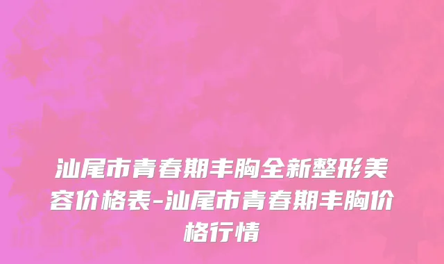 汕尾市青春期丰胸全新整形美容价格表-汕尾市青春期丰胸价格行情
