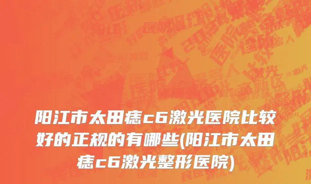 阳江市太田痣c6激光医院比较好的正规的有哪些(阳江市太田痣c6激光整形医院)