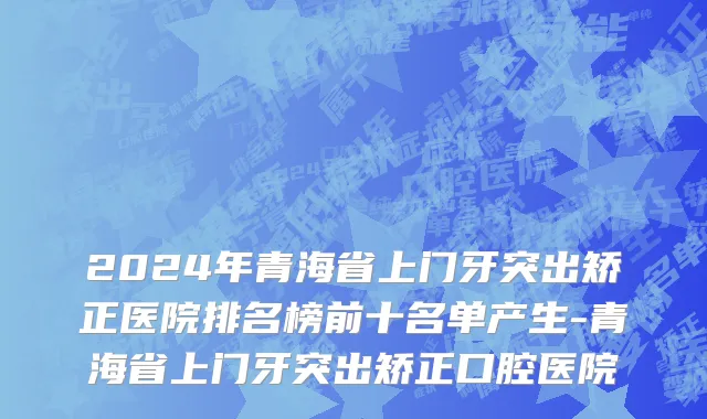 2024年青海省上门牙突出矫正医院排名榜前十名单产生-青海省上门牙突出矫正口腔医院