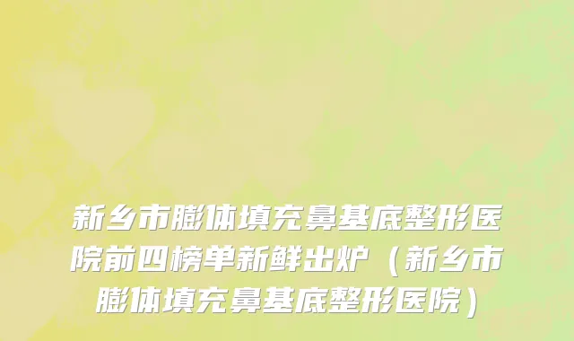 新乡市膨体填充鼻基底整形医院前四榜单新鲜出炉（新乡市膨体填充鼻基底整形医院）