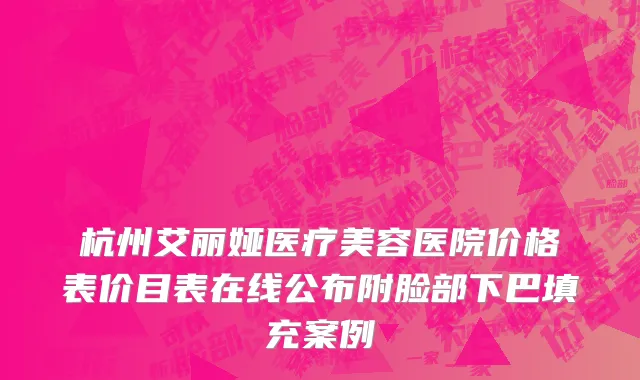杭州艾丽娅医疗美容医院价格表价目表在线公布附脸部下巴填充案例