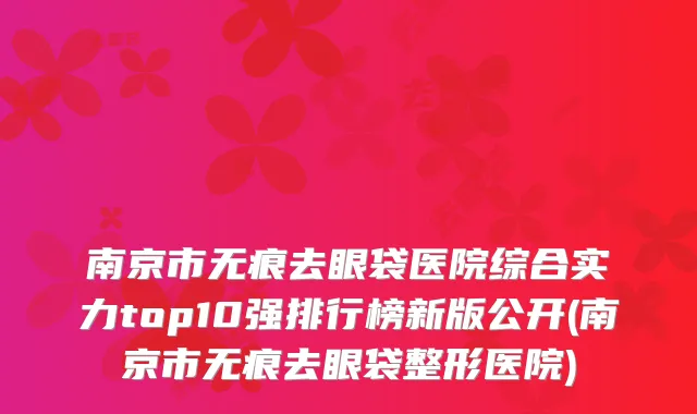南京市无痕去眼袋医院综合实力top10强排行榜新版公开(南京市无痕去眼袋整形医院)