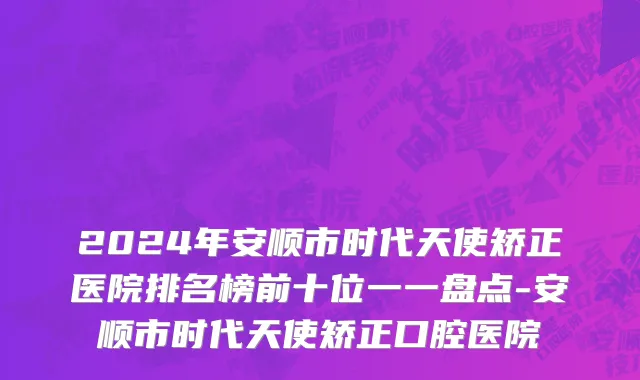 2024年安顺市时代天使矫正医院排名榜前十位一一盘点-安顺市时代天使矫正口腔医院