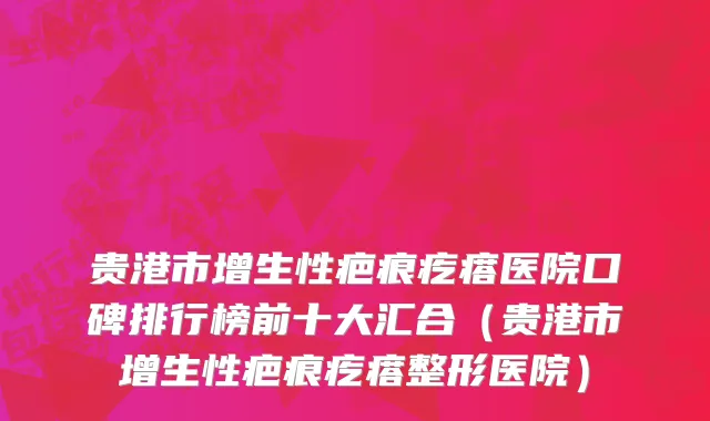 贵港市增生性疤痕疙瘩医院口碑排行榜前十大汇合（贵港市增生性疤痕疙瘩整形医院）