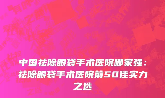 中国祛除眼袋手术医院哪家强：祛除眼袋手术医院前50佳实力之选