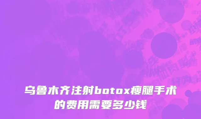 乌鲁木齐注射botox瘦腿手术的费用需要多少钱
