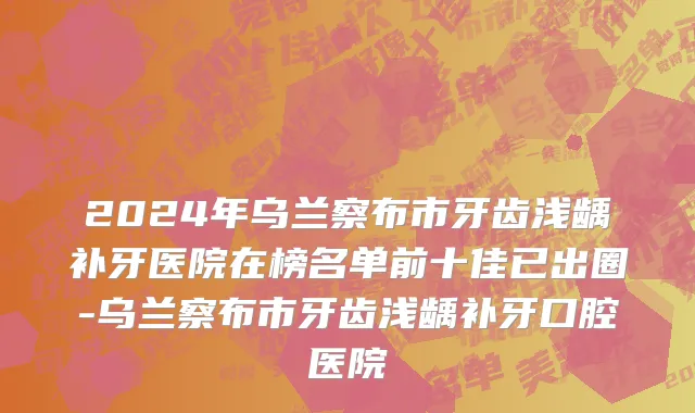 2024年乌兰察布市牙齿浅龋补牙医院在榜名单前十佳已出圈-乌兰察布市牙齿浅龋补牙口腔医院