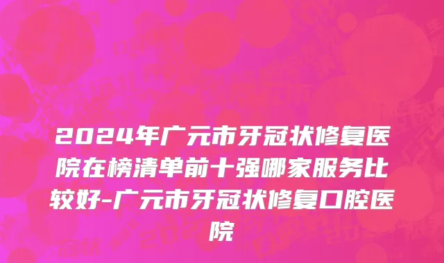 2024年广元市牙冠状修复医院在榜清单前十强哪家服务比较好-广元市牙冠状修复口腔医院