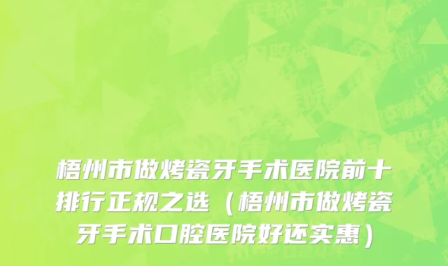 梧州市做烤瓷牙手术医院前十排行正规之选（梧州市做烤瓷牙手术口腔医院好还实惠）