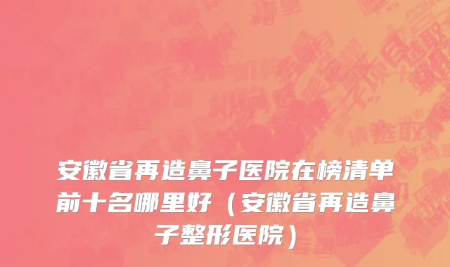 安徽省再造鼻子医院在榜清单前十名哪里好（安徽省再造鼻子整形医院）