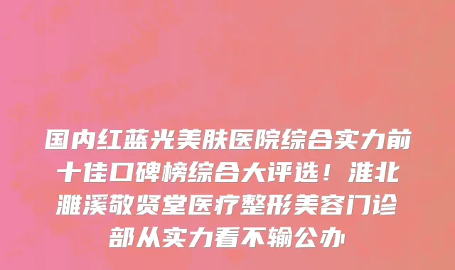 国内红蓝光美肤医院综合实力前十佳口碑榜综合大评选！淮北濉溪敬贤堂医疗整形美容门诊部从实力看不输公办