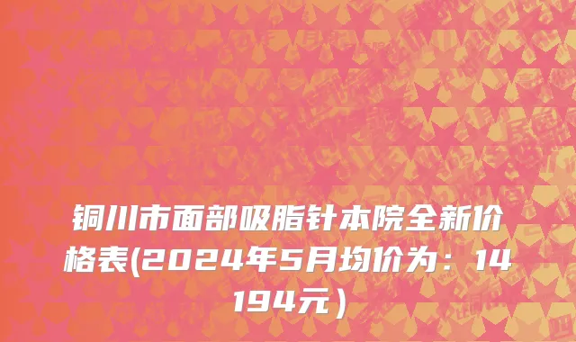 铜川市面部吸脂针本院全新价格表(2024年5月均价为：14194元）