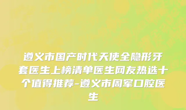 遵义市国产时代天使全隐形牙套医生上榜清单医生网友热选十个值得推荐-遵义市周军口腔医生