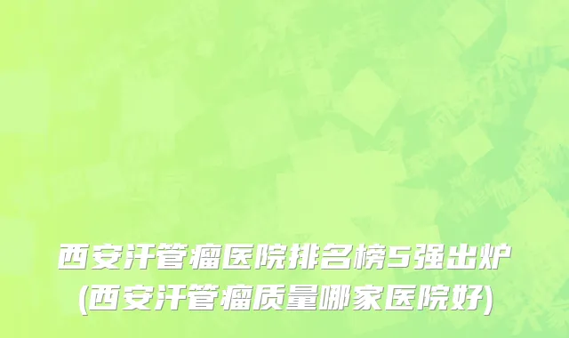 西安汗管瘤医院排名榜5强出炉(西安汗管瘤质量哪家医院好)