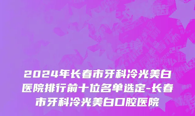 2024年长春市牙科冷光美白医院排行前十位名单选定-长春市牙科冷光美白口腔医院