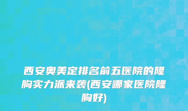 西安奥美定排名前五医院的隆胸实力派来袭(西安哪家医院隆胸好)