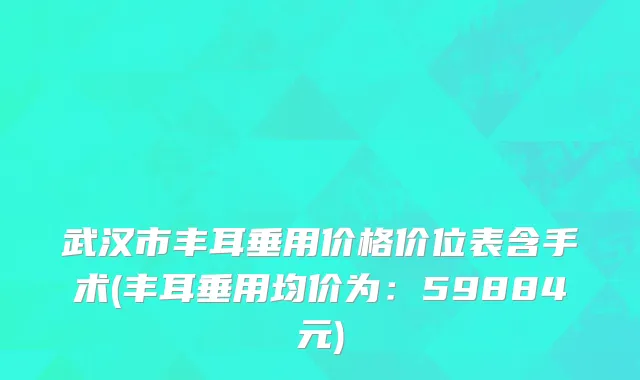武汉市丰耳垂用价格价位表含手术(丰耳垂用均价为：59884元)