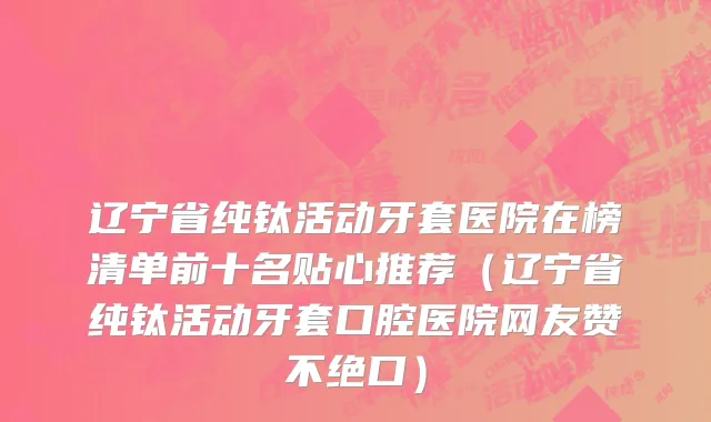 辽宁省纯钛活动牙套医院在榜清单前十名贴心推荐（辽宁省纯钛活动牙套口腔医院网友赞不绝口）