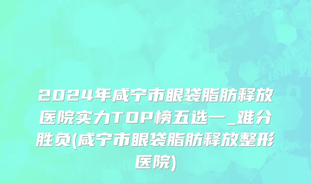 2024年咸宁市眼袋脂肪释放医院实力TOP榜五选一_难分胜负(咸宁市眼袋脂肪释放整形医院)